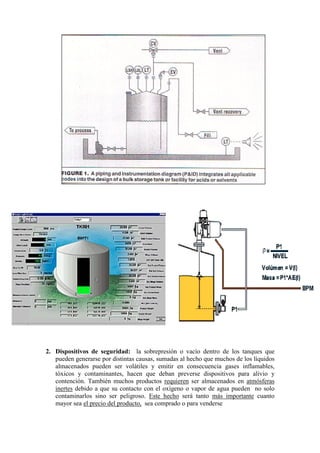 2. Dispositivos de seguridad: la sobrepresión o vacío dentro de los tanques que
pueden generarse por distintas causas, sumadas al hecho que muchos de los líquidos
almacenados pueden ser volátiles y emitir en consecuencia gases inflamables,
tóxicos y contaminantes, hacen que deban preverse dispositivos para alivio y
contención. También muchos productos requieren ser almacenados en atmósferas
inertes debido a que su contacto con el oxígeno o vapor de agua pueden no solo
contaminarlos sino ser peligroso. Este hecho será tanto más importante cuanto
mayor sea el precio del producto, sea comprado o para venderse
 