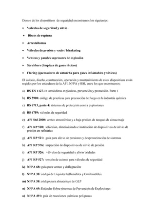 Dentro de los dispositivos de seguridad encontramos los siguientes:
• Válvulas de seguridad y alivio
• Discos de ruptura
• Arrestallamas
• Válvulas de presión y vacío / blanketing
• Venteos y paneles supresores de explosión
• Scrubbers (limpieza de gases tóxicos)
• Flaring (quemadores de antorcha para gases inflamables y tóxicos)
El calculo, diseño, construcción, operación y mantenimiento de estos dispositivos están
regidos por los estándares de la API, NFPA y BSI, entre los que encontramos:
a) BS EN 1127-1: atmósferas explosivas, prevención y protección. Parte 1
b) BS 5908: código de practicas para precaución de fuego en la industria química
c) BS 6713, parte 4: sistemas de protección contra explosiones
d) BS 6759: válvulas de seguridad
e) API Std 2000: venteo atmosférico y a baja presión de tanques de almacenaje
f) API RP 520: selección, dimensionado e instalación de dispositivos de alivio de
presión en refinerías
g) API RP 521: guía para alivio de presiones y despresurización de sistemas
h) API RP 576: inspección de dispositivos de alivio de presión
i) API RP 526: válvulas de seguridad y alivio bridadas
j) API RP 527: tensión de asiento para válvulas de seguridad
k) NFPA 68: guía para venteo y deflagración
l) NFPA 30: código de Líquidos Inflamables y Combustibles
m) NFPA 58: código para almacenaje de GLP
n) NFPA 69: Estándar Sobre sistemas de Prevención de Explosiones
o) NFPA 491: guía de reacciones químicas peligrosas
 