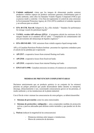 3. Cuidado ambiental: vimos que los tanques de almacenaje pueden contener
productos volátiles capaces de producir emisiones gaseosas contaminantes para el
medio ambiente, entre ellos los llamados Volatile Organic Compound (VOCs) que
es preciso medir y controlar. A los fines de reglamentar el control de estas emisiones
la Environmental Protection Agency de USA (EPA) estableció el estándar siguiente
y un software para su calculo
• EPA 40 CFR, Part 60, Subparts K, Ka y Kb, titulado: “ Standars for performance
for storage vessels for petroleum liquids”
• TANKS, versión 4.09 software (EPA): el programa calcula las emisiones de los
tanques basado en el standard API 42 sobre: “ Compilación de contaminantes del
aire provenientes del almacenaje de líquidos orgánicos “
• EPA 450/3-81-003: VOC emissions from volatile organics liquid storage tanks
API y el Canadian Petroleum Products Institute presentan los siguientes estándares para
el calculo de las pérdidas por evaporación
• API 2517: evaporative losses from external floating roof tanks
• API 2518: evaporative losses from fixed roof tanks
• API 2519: evaporative losses from internal floating roof tanks
• EPS-5/AP/3-1990: Canadian emissions inventory of common air contaminants
MEDIDAS DE PREVENCION COMPLEMENTARIAS
Decíamos anteriormente que un producto químico (o un conjunto de los mismos)
presenta un peligro potencial que puede desencadenar daños durante su transporte,
descarga, almacenamiento o uso, ocasionando consecuencias graves en las personas, el
medio ambiente y en las instalaciones de la planta industrial.
Con el fin de evitar o atenuar las consecuencias de estos peligros, se deberá desarrollar:
• Sistemas de prevención: como los antes mencionados
• Sistemas de protección y mitigación : estos comprenden medidas de protección
activas y pasivas adecuadas para defensa contra incendios y que pueden ser de dos
tipos:
1. Pasivas (reducen la magnitud de las consecuencias)
− Distancias mínimas entre tanques e instalaciones.
− Muros de contención de derrames
 