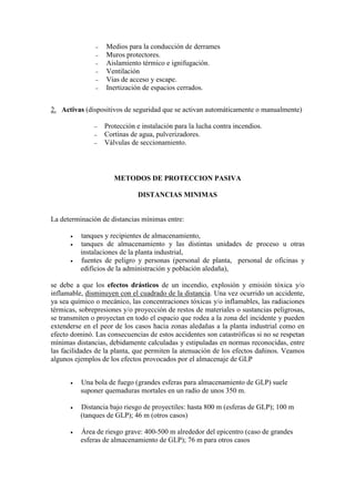 − Medios para la conducción de derrames
− Muros protectores.
− Aislamiento térmico e ignifugación.
− Ventilación
− Vías de acceso y escape.
− Inertización de espacios cerrados.
2. Activas (dispositivos de seguridad que se activan automáticamente o manualmente)
− Protección e instalación para la lucha contra incendios.
− Cortinas de agua, pulverizadores.
− Válvulas de seccionamiento.
METODOS DE PROTECCION PASIVA
DISTANCIAS MINIMAS
La determinación de distancias mínimas entre:
• tanques y recipientes de almacenamiento,
• tanques de almacenamiento y las distintas unidades de proceso u otras
instalaciones de la planta industrial,
• fuentes de peligro y personas (personal de planta, personal de oficinas y
edificios de la administración y población aledaña),
se debe a que los efectos drásticos de un incendio, explosión y emisión tóxica y/o
inflamable, disminuyen con el cuadrado de la distancia. Una vez ocurrido un accidente,
ya sea químico o mecánico, las concentraciones tóxicas y/o inflamables, las radiaciones
térmicas, sobrepresiones y/o proyección de restos de materiales o sustancias peligrosas,
se transmiten o proyectan en todo el espacio que rodea a la zona del incidente y pueden
extenderse en el peor de los casos hacia zonas aledañas a la planta industrial como en
efecto dominó. Las consecuencias de estos accidentes son catastróficas si no se respetan
mínimas distancias, debidamente calculadas y estipuladas en normas reconocidas, entre
las facilidades de la planta, que permiten la atenuación de los efectos dañinos. Veamos
algunos ejemplos de los efectos provocados por el almacenaje de GLP
• Una bola de fuego (grandes esferas para almacenamiento de GLP) suele
suponer quemaduras mortales en un radio de unos 350 m.
• Distancia bajo riesgo de proyectiles: hasta 800 m (esferas de GLP); 100 m
(tanques de GLP); 46 m (otros casos)
• Área de riesgo grave: 400-500 m alrededor del epicentro (caso de grandes
esferas de almacenamiento de GLP); 76 m para otros casos
 