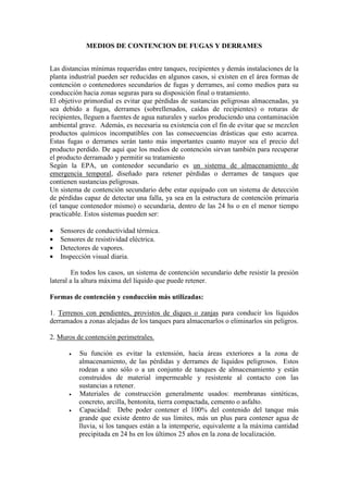 MEDIOS DE CONTENCION DE FUGAS Y DERRAMES
Las distancias mínimas requeridas entre tanques, recipientes y demás instalaciones de la
planta industrial pueden ser reducidas en algunos casos, si existen en el área formas de
contención o contenedores secundarios de fugas y derrames, así como medios para su
conducción hacia zonas seguras para su disposición final o tratamiento.
El objetivo primordial es evitar que pérdidas de sustancias peligrosas almacenadas, ya
sea debido a fugas, derrames (sobrellenados, caídas de recipientes) o roturas de
recipientes, lleguen a fuentes de agua naturales y suelos produciendo una contaminación
ambiental grave. Además, es necesaria su existencia con el fin de evitar que se mezclen
productos químicos incompatibles con las consecuencias drásticas que esto acarrea.
Estas fugas o derrames serán tanto más importantes cuanto mayor sea el precio del
producto perdido. De aquí que los medios de contención sirvan también para recuperar
el producto derramado y permitir su tratamiento
Según la EPA, un contenedor secundario es un sistema de almacenamiento de
emergencia temporal, diseñado para retener pérdidas o derrames de tanques que
contienen sustancias peligrosas.
Un sistema de contención secundario debe estar equipado con un sistema de detección
de pérdidas capaz de detectar una falla, ya sea en la estructura de contención primaria
(el tanque contenedor mismo) o secundaria, dentro de las 24 hs o en el menor tiempo
practicable. Estos sistemas pueden ser:
• Sensores de conductividad térmica.
• Sensores de resistividad eléctrica.
• Detectores de vapores.
• Inspección visual diaria.
En todos los casos, un sistema de contención secundario debe resistir la presión
lateral a la altura máxima del líquido que puede retener.
Formas de contención y conducción más utilizadas:
1. Terrenos con pendientes, provistos de diques o zanjas para conducir los líquidos
derramados a zonas alejadas de los tanques para almacenarlos o eliminarlos sin peligros.
2. Muros de contención perimetrales.
• Su función es evitar la extensión, hacia áreas exteriores a la zona de
almacenamiento, de las pérdidas y derrames de líquidos peligrosos. Estos
rodean a uno sólo o a un conjunto de tanques de almacenamiento y están
construidos de material impermeable y resistente al contacto con las
sustancias a retener.
• Materiales de construcción generalmente usados: membranas sintéticas,
concreto, arcilla, bentonita, tierra compactada, cemento o asfalto.
• Capacidad: Debe poder contener el 100% del contenido del tanque más
grande que existe dentro de sus límites, más un plus para contener agua de
lluvia, si los tanques están a la intemperie, equivalente a la máxima cantidad
precipitada en 24 hs en los últimos 25 años en la zona de localización.
 