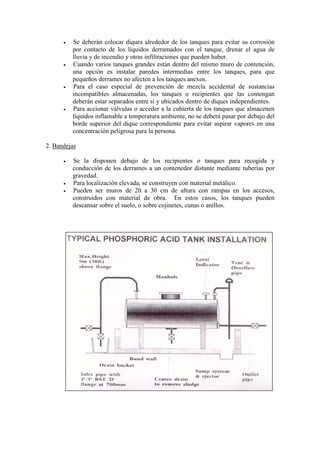 • Se deberán colocar diques alrededor de los tanques para evitar su corrosión
por contacto de los líquidos derramados con el tanque, drenar el agua de
lluvia y de incendio y otras infiltraciones que pueden haber.
• Cuando varios tanques grandes están dentro del mismo muro de contención,
una opción es instalar paredes intermedias entre los tanques, para que
pequeños derrames no afecten a los tanques anexos.
• Para el caso especial de prevención de mezcla accidental de sustancias
incompatibles almacenadas, los tanques o recipientes que las contengan
deberán estar separados entre sí y ubicados dentro de diques independientes.
• Para accionar válvulas o acceder a la cubierta de los tanques que almacenen
líquidos inflamable a temperatura ambiente, no se deberá pasar por debajo del
borde superior del dique correspondiente para evitar aspirar vapores en una
concentración peligrosa para la persona.
2. Bandejas
• Se la disponen debajo de los recipientes o tanques para recogida y
conducción de los derrames a un contenedor distante mediante tuberías por
gravedad.
• Para localización elevada, se construyen con material metálico.
• Pueden ser muros de 20 a 30 cm de altura con rampas en los accesos,
construidos con material de obra. En estos casos, los tanques pueden
descansar sobre el suelo, o sobre cojinetes, cunas o anillos.
 