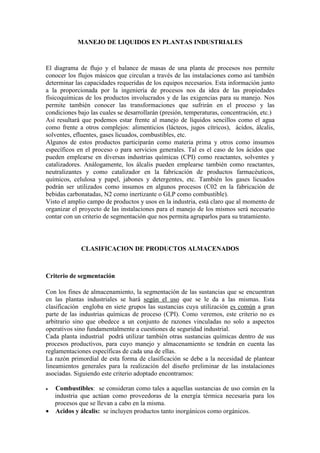 MANEJO DE LIQUIDOS EN PLANTAS INDUSTRIALES
El diagrama de flujo y el balance de masas de una planta de procesos nos permite
conocer los flujos másicos que circulan a través de las instalaciones como así también
determinar las capacidades requeridas de los equipos necesarios. Esta información junto
a la proporcionada por la ingeniería de procesos nos da idea de las propiedades
físicoquímicas de los productos involucrados y de las exigencias para su manejo. Nos
permite también conocer las transformaciones que sufrirán en el proceso y las
condiciones bajo las cuales se desarrollarán (presión, temperaturas, concentración, etc.)
Así resultará que podemos estar frente al manejo de líquidos sencillos como el agua
como frente a otros complejos: alimenticios (lácteos, jugos cítricos), ácidos, álcalis,
solventes, efluentes, gases licuados, combustibles, etc.
Algunos de estos productos participarán como materia prima y otros como insumos
específicos en el proceso o para servicios generales. Tal es el caso de los ácidos que
pueden emplearse en diversas industrias químicas (CPI) como reactantes, solventes y
catalizadores. Análogamente, los álcalis pueden emplearse también como reactantes,
neutralizantes y como catalizador en la fabricación de productos farmacéuticos,
químicos, celulosa y papel, jabones y detergentes, etc. También los gases licuados
podrán ser utilizados como insumos en algunos procesos (C02 en la fabricación de
bebidas carbonatadas, N2 como inertizante o GLP como combustible).
Visto el amplio campo de productos y usos en la industria, está claro que al momento de
organizar el proyecto de las instalaciones para el manejo de los mismos será necesario
contar con un criterio de segmentación que nos permita agruparlos para su tratamiento.
CLASIFICACION DE PRODUCTOS ALMACENADOS
Criterio de segmentación
Con los fines de almacenamiento, la segmentación de las sustancias que se encuentran
en las plantas industriales se hará según el uso que se le da a las mismas. Esta
clasificación engloba en siete grupos las sustancias cuya utilización es común a gran
parte de las industrias químicas de proceso (CPI). Como veremos, este criterio no es
arbitrario sino que obedece a un conjunto de razones vinculadas no solo a aspectos
operativos sino fundamentalmente a cuestiones de seguridad industrial.
Cada planta industrial podrá utilizar también otras sustancias químicas dentro de sus
procesos productivos, para cuyo manejo y almacenamiento se tendrán en cuenta las
reglamentaciones específicas de cada una de ellas.
La razón primordial de esta forma de clasificación se debe a la necesidad de plantear
lineamientos generales para la realización del diseño preliminar de las instalaciones
asociadas. Siguiendo este criterio adoptado encontramos:
• Combustibles: se consideran como tales a aquellas sustancias de uso común en la
industria que actúan como proveedoras de la energía térmica necesaria para los
procesos que se llevan a cabo en la misma.
• Acidos y álcalis: se incluyen productos tanto inorgánicos como orgánicos.
 