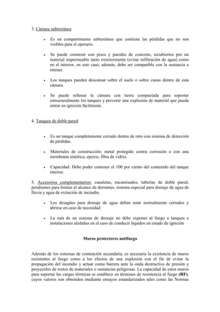 3. Cámara subterránea
• Es un compartimento subterráneo que contiene las pérdidas que no son
visibles para el operario.
• Se puede construir con pisos y paredes de concreto, recubiertos por un
material impermeable tanto exteriormente (evitar infiltración de agua) como
en el interior, en este caso, además, debe ser compatible con la sustancia a
retener.
• Los tanques pueden descansar sobre el suelo o sobre cunas dentro de esta
cámara.
• Se puede rellenar la cámara con tierra compactada para soportar
estructuralmente los tanques y prevenir una explosión de material que pueda
entrar en ignición fácilmente.
4. Tanques de doble pared
• Es un tanque completamente cerrado dentro de otro con sistema de detección
de pérdidas.
• Materiales de construcción: metal protegido contra corrosión o con una
membrana sintética, epoxis, fibra de vidrio.
• Capacidad: Debe poder contener el 100 por ciento del contenido del tanque
interior.
5. Accesorios complementarios: canaletas, encamisados, tuberías de doble pared,
pendientes para limitar el alcance de derrames, sistema especial para drenaje de agua de
lluvia y agua de extinción de incendio.
• Los desagües para drenaje de agua deben estar normalmente cerrados y
abrirse en caso de necesidad
• La ruta de un sistema de drenaje no debe exponer al fuego a tanques e
instalaciones aledañas en el caso de conducir líquidos en estado de ignición
Muros protectores antifuego
Además de los sistemas de contención secundaria, es necesaria la existencia de muros
resistentes al fuego como a los efectos de una explosión con el fin de evitar la
propagación del incendio y actuar como barrera ante la onda destructiva de presión y
proyectiles de restos de materiales o sustancias peligrosas. La capacidad de estos muros
para soportar las cargas térmicas se establece en términos de resistencia al fuego (RF),
cuyos valores son obtenidos mediante ensayos estandarizados tales como las Normas
 