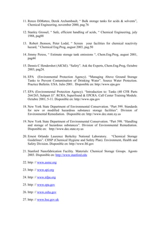 11. Renzo DiMatteo, Derek Archambault, “ Bulk storage tanks for acids & solvents”,
Chemical Engineering, november 2000, pag.76
12. Stanley Grossel, “ Safe, efficient handling of acids, “ Chemical Engineering, july
1988, pag88
13. Robert Jhonson, Peter Lodal, “ Screen your facilities for chemical reactivity
hazard, ” Chemical Eng.Prog, august 2003, pag.50
14. Jimmy Peress, “ Estimate storage tank emissions “, Chem.Eng.Prog, august 2001,
pag44
15. Dennis C Hendershot (AIChE). “Safety”. Ask the Experts, Chem.Eng.Prog, Octubre
2003; pag24.
16. EPA (Environmental Protection Agency). “Managing Above Ground Storage
Tanks to Prevent Contamination of Drinking Water”. Source Water Protection.
Practice Bulletin. USA. Julio 2001. Disponible en: http://www.epa.gov
17. EPA (Environmental Protection Agency). “Introduction to: Tanks (40 CFR Parts
264/265, Subpart J)”. RCRA, Superfound & EPCRA. Call Center Training Module.
Octubre 2001; 5-11. Disponible en: http://www.epa.gov
18. New York State Department of Environmental Conservation. “Part 599. Standards
for new or modified hazardous substance storage facilities”. Division of
Environmental Remediation. Disponible en: http://www.dec.state.ny.us
19. New York State Department of Environmental Conservation. “Part 598. “Handling
and storage of hazardous substances”. Division of Environmental Remediation.
Disponible en: http://www.dec.state.ny.us
20. Ernest Orlando Laurence Berkeley National Laboratory. “Chemical Storage
Guidelines”. CHSP (Chemical Hygiene and Safety Plan). Environment, Health and
Safety Division. Disponible en: http://www.lbl.gov
21. Stanford Nanofabrication Facility. Materials: Chemical Storage Groups. Agosto
2003. Disponible en: http://www.stanford.edu
22. http: // www.asme.org
23. http: // www.api.org
24. http: // www.nfpa.org
25. http: // www.epa.gov
26. http: // www.osha.gov
27. http: // www.hse.gov.uk
 