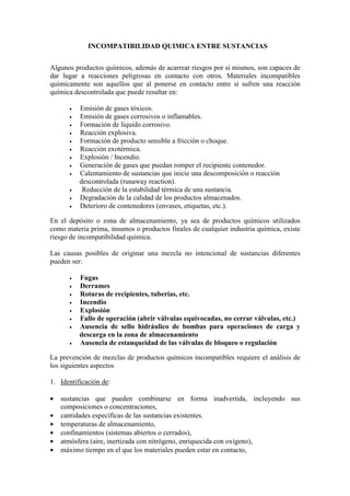 INCOMPATIBILIDAD QUIMICA ENTRE SUSTANCIAS
Algunos productos químicos, además de acarrear riesgos por sí mismos, son capaces de
dar lugar a reacciones peligrosas en contacto con otros. Materiales incompatibles
químicamente son aquellos que al ponerse en contacto entre sí sufren una reacción
química descontrolada que puede resultar en:
• Emisión de gases tóxicos.
• Emisión de gases corrosivos o inflamables.
• Formación de líquido corrosivo.
• Reacción explosiva.
• Formación de producto sensible a fricción o choque.
• Reacción exotérmica.
• Explosión / Incendio.
• Generación de gases que puedan romper el recipiente contenedor.
• Calentamiento de sustancias que inicie una descomposición o reacción
descontrolada (runaway reaction).
• Reducción de la estabilidad térmica de una sustancia.
• Degradación de la calidad de los productos almacenados.
• Deterioro de contenedores (envases, etiquetas, etc.).
En el depósito o zona de almacenamiento, ya sea de productos químicos utilizados
como materia prima, insumos o productos finales de cualquier industria química, existe
riesgo de incompatibilidad química.
Las causas posibles de originar una mezcla no intencional de sustancias diferentes
pueden ser:
• Fugas
• Derrames
• Roturas de recipientes, tuberías, etc.
• Incendio
• Explosión
• Fallo de operación (abrir válvulas equivocadas, no cerrar válvulas, etc.)
• Ausencia de sello hidráulico de bombas para operaciones de carga y
descarga en la zona de almacenamiento
• Ausencia de estanqueidad de las válvulas de bloqueo o regulación
La prevención de mezclas de productos químicos incompatibles requiere el análisis de
los siguientes aspectos
1. Identificación de:
• sustancias que pueden combinarse en forma inadvertida, incluyendo sus
composiciones o concentraciones,
• cantidades específicas de las sustancias existentes.
• temperaturas de almacenamiento,
• confinamientos (sistemas abiertos o cerrados),
• atmósfera (aire, inertizada con nitrógeno, enriquecida con oxígeno),
• máximo tiempo en el que los materiales pueden estar en contacto,
 