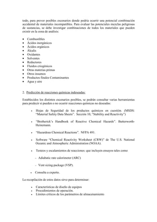 todo, para prever posibles escenarios donde podría ocurrir una potencial combinación
accidental de materiales incompatibles. Para evaluar las potenciales mezclas peligrosas
de sustancias, se debe investigar combinaciones de todos los materiales que pueden
existir en la zona de análisis:
• Combustibles
• Ácidos inorgánicos
• Ácidos orgánicos
• Álcalis
• Oxidantes
• Solventes
• Reductores
• Fluidos criogénicos
• Otras materias primas
• Otros insumos
• Productos finales Contaminantes
• Agua y aire
2. Predicción de reacciones químicas indeseadas:
Establecidos los distintos escenarios posibles, se podrán consultar varias herramientas
para predecir si pueden o no ocurrir reacciones químicas no deseadas:
• Hojas de Seguridad de los productos químicos en cuestión. (MSDS:
“Material Safety Data Sheets”. Sección 10, “Stability and Reactivity”)
• “Bretherick’s Handbook of Reactive Chemical Hazards”. Butterworth-
Heinemann.
• “Hazardous Chemical Reactions”. NFPA 491.
• Software “Chemical Reactivity Worksheet (CRW)” de The U.S. National
Oceanic and Atmospheric Administration (NOAA).
• Testeos y escalamientos de reacciones: que incluyen ensayos tales como
− Adiabatic rate calorimeter (ARC)
− Vent sizing package (VSP).
• Consulta a experto.
La recopilación de estos datos sirve para determinar:
• Características de diseño de equipos
• Procedimientos de operación.
• Límites críticos de los parámetros de almacenamiento
 