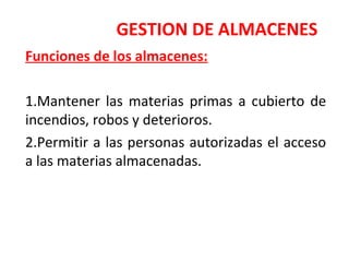 GESTION DE ALMACENES
Funciones de los almacenes:
1.Mantener las materias primas a cubierto de
incendios, robos y deterioros.
2.Permitir a las personas autorizadas el acceso
a las materias almacenadas.
 