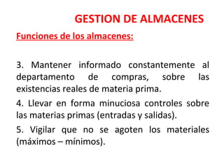 GESTION DE ALMACENES
Funciones de los almacenes:
3. Mantener informado constantemente al
departamento de compras, sobre las
existencias reales de materia prima.
4. Llevar en forma minuciosa controles sobre
las materias primas (entradas y salidas).
5. Vigilar que no se agoten los materiales
(máximos – mínimos).
 