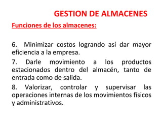 GESTION DE ALMACENES
Funciones de los almacenes:
6. Minimizar costos logrando así dar mayor
eficiencia a la empresa.
7. Darle movimiento a los productos
estacionados dentro del almacén, tanto de
entrada como de salida.
8. Valorizar, controlar y supervisar las
operaciones internas de los movimientos físicos
y administrativos.
 