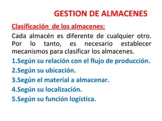 GESTION DE ALMACENES
Clasificación de los almacenes:
Cada almacén es diferente de cualquier otro.
Por lo tanto, es necesario establecer
mecanismos para clasificar los almacenes.
1.Según su relación con el flujo de producción.
2.Según su ubicación.
3.Según el material a almacenar.
4.Según su localización.
5.Según su función logística.
 