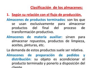 Clasificación de los almacenes:
1. Según su relación con el flujo de producción.
Almacenes de productos terminados: son los que
se usan exclusivamente para almacenar
productos del final del proceso de
transformación productivo.
Almacenes de materia auxiliar: sirven para
almacenar repuestos, productos de limpieza,
aceites, pinturas, etc.
La demanda de estos productos suele ser relativa.
Almacenes de preparación de pedidos y
distribución: su objeto es acondicionar el
producto terminado y ponerlo a disposición del
 