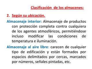 Clasificación de los almacenes:
2. Según su ubicación.
Almacenaje interior: Almacenaje de productos
con protección completa contra cualquiera
de los agentes atmosféricos, permitiéndose
incluso modificar las condiciones de
temperatura e iluminación.
Almacenaje al aire libre: carecen de cualquier
tipo de edificación y están formados por
espacios delimitados por cercas, marcados
por números, señales pintadas, etc.
 