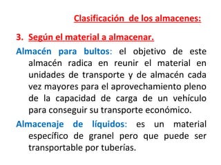 Clasificación de los almacenes:
3. Según el material a almacenar.
Almacén para bultos: el objetivo de este
almacén radica en reunir el material en
unidades de transporte y de almacén cada
vez mayores para el aprovechamiento pleno
de la capacidad de carga de un vehículo
para conseguir su transporte económico.
Almacenaje de líquidos: es un material
específico de granel pero que puede ser
transportable por tuberías.
 