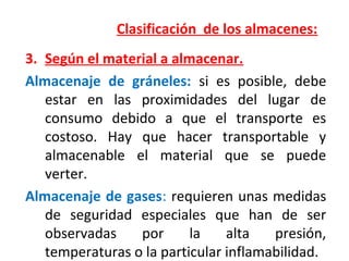 Clasificación de los almacenes:
3. Según el material a almacenar.
Almacenaje de gráneles: si es posible, debe
estar en las proximidades del lugar de
consumo debido a que el transporte es
costoso. Hay que hacer transportable y
almacenable el material que se puede
verter.
Almacenaje de gases: requieren unas medidas
de seguridad especiales que han de ser
observadas por la alta presión,
temperaturas o la particular inflamabilidad.
 