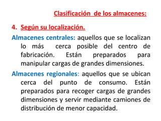 Clasificación de los almacenes:
4. Según su localización.
Almacenes centrales: aquellos que se localizan
lo más cerca posible del centro de
fabricación. Están preparados para
manipular cargas de grandes dimensiones.
Almacenes regionales: aquellos que se ubican
cerca del punto de consumo. Están
preparados para recoger cargas de grandes
dimensiones y servir mediante camiones de
distribución de menor capacidad.
 