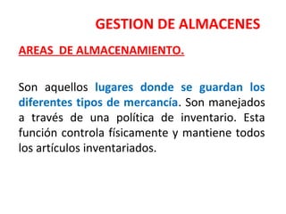 GESTION DE ALMACENES
AREAS DE ALMACENAMIENTO.
Son aquellos lugares donde se guardan los
diferentes tipos de mercancía. Son manejados
a través de una política de inventario. Esta
función controla físicamente y mantiene todos
los artículos inventariados.
 