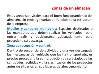Zonas de un almacen
Estas áreas son vitales para el buen funcionamiento del
almacén, sin embargo varían en función de la estructura
de la empresa.
Muelles y zonas de maniobras: Espacios destinados a
las maniobras que deben realizar los vehículos para
entrar, salir y posicionarse adecuadamente para
proceder a su descarga.
Zona de recepción y control.
Dentro de secuencia de actividad y una vez descargada
las mercancías del vehículo que las ha transportado, es
preciso proceder a la comprobación de su estado, de las
cantidades recibidas y a la clasificación de los productos
antes de situarlos en sus lugares de almacenamiento.
 