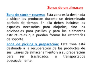 Zonas de un almacen
Zona de stock – reserva: Esta zona es la destinada
a ubicar los productos durante un determinado
período de tiempo. En ella deben incluirse los
espacios necesarios para alojarlos, sino los
adicionales para pasillos y para los elementos
estructurales que puedan formar las estanterías
de soporte.
Zona de picking y preparación: Esta zona está
destinada a la recuperación de los productos de
sus lugares de almacenamiento y a su preparación
para ser trasladados o transportados
adecuadamente.
 