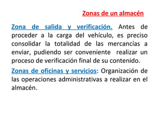 Zonas de un almacén
Zona de salida y verificación. Antes de
proceder a la carga del vehículo, es preciso
consolidar la totalidad de las mercancías a
enviar, pudiendo ser conveniente realizar un
proceso de verificación final de su contenido.
Zonas de oficinas y servicios: Organización de
las operaciones administrativas a realizar en el
almacén.
 