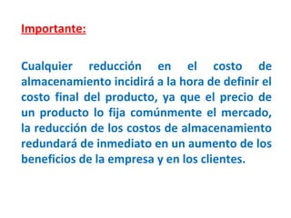 Importante:
Cualquier reducción en el costo de
almacenamiento incidirá a la hora de definir el
costo final del producto, ya que el precio de
un producto lo fija comúnmente el mercado,
la reducción de los costos de almacenamiento
redundará de inmediato en un aumento de los
beneficios de la empresa y en los clientes.
 