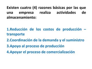 Existen cuatro (4) razones básicas por las que
una empresa realiza actividades de
almacenamiento:
1.Reducción de los costos de producción –
transporte
2.Coordinación de la demanda y el suministro
3.Apoyo al proceso de producción
4.Apoyar el proceso de comercialización
 