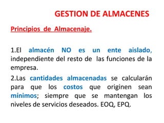 GESTION DE ALMACENES
Principios de Almacenaje.
1.El almacén NO es un ente aislado,
independiente del resto de las funciones de la
empresa.
2.Las cantidades almacenadas se calcularán
para que los costos que originen sean
mínimos; siempre que se mantengan los
niveles de servicios deseados. EOQ, EPQ.
 