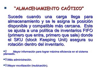  ““ALMACENAMIENTO CAÓTICO”ALMACENAMIENTO CAÓTICO”
Sucede cuando una carga llega paraSucede cuando una carga llega para
almacenamiento y se le asigna la posiciónalmacenamiento y se le asigna la posición
disponible y compatible más cercana. Estedisponible y compatible más cercana. Este
se ajusta a una política de inventarios FIFOse ajusta a una política de inventarios FIFO
(primero que entra, primero que sale) donde(primero que entra, primero que sale) donde
el SKU (stock Keeping Unit) asegura suel SKU (stock Keeping Unit) asegura su
rotación dentro del inventario.rotación dentro del inventario.
ŸŸ Mayor información para lograr máxima eficiencia en el sistemaMayor información para lograr máxima eficiencia en el sistema
planeado.planeado.
ŸŸMás administración.Más administración.
ŸŸMayor movilización (reubicación).Mayor movilización (reubicación).
 