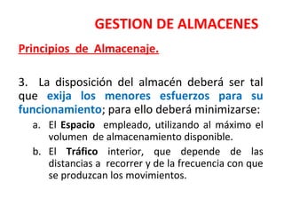 GESTION DE ALMACENES
Principios de Almacenaje.
3. La disposición del almacén deberá ser tal
que exija los menores esfuerzos para su
funcionamiento; para ello deberá minimizarse:
a. El Espacio empleado, utilizando al máximo el
volumen de almacenamiento disponible.
b. El Tráfico interior, que depende de las
distancias a recorrer y de la frecuencia con que
se produzcan los movimientos.
 