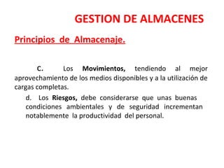 GESTION DE ALMACENES
Principios de Almacenaje.
c. Los Movimientos, tendiendo al mejor
aprovechamiento de los medios disponibles y a la utilización de
cargas completas.
d. Los Riesgos, debe considerarse que unas buenas
condiciones ambientales y de seguridad incrementan
notablemente la productividad del personal.
 