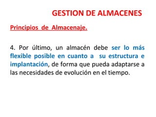 GESTION DE ALMACENES
Principios de Almacenaje.
4. Por último, un almacén debe ser lo más
flexible posible en cuanto a su estructura e
implantación, de forma que pueda adaptarse a
las necesidades de evolución en el tiempo.
 