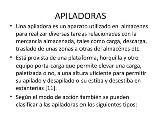 APILADORAS
• Una apiladora es un aparato utilizado en almacenes
para realizar diversas tareas relacionadas con la
mercancía almacenada, tales como carga, descarga,
traslado de unas zonas a otras del almacénes etc.
• Está provista de una plataforma, horquilla y otro
equipo porta-carga que permite elevar una carga,
paletizada o no, a una altura uficiente para permitir
su apilado y desapilado o su estiba y desestiba en
estanterías [11].
• Según el modo de acción también se pueden
clasificar a las apiladoras en los siguientes tipos:
 