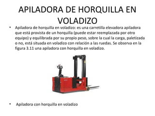 APILADORA DE HORQUILLA EN
VOLADIZO
• Apiladora de horquilla en voladizo: es una carretilla elevadora apiladora
que está provista de un horquilla (puede estar reemplazada por otro
equipo) y equilibrada por su propio peso, sobre la cual la carga, paletizada
o no, está situada en voladizo con relación a las ruedas. Se observa en la
figura 3.11 una apiladora con horquilla en voladizo.
• Apiladora con horquilla en voladizo
 