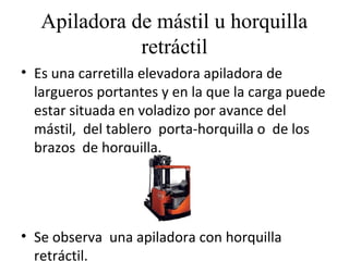 Apiladora de mástil u horquilla
retráctil
• Es una carretilla elevadora apiladora de
largueros portantes y en la que la carga puede
estar situada en voladizo por avance del
mástil, del tablero porta-horquilla o de los
brazos de horquilla.
• Se observa una apiladora con horquilla
retráctil.
 