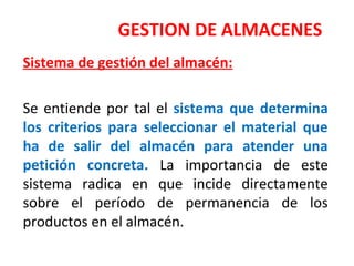 GESTION DE ALMACENES
Sistema de gestión del almacén:
Se entiende por tal el sistema que determina
los criterios para seleccionar el material que
ha de salir del almacén para atender una
petición concreta. La importancia de este
sistema radica en que incide directamente
sobre el período de permanencia de los
productos en el almacén.
 