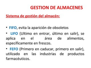 GESTION DE ALMACENES
Sistema de gestión del almacén:
• FIFO, evita la aparición de obsoletos
• LIFO (Ultimo en entrar, último en salir), se
aplica en el área de alimentos,
específicamente en frescos.
• FEFO (Primero en caducar, primero en salir),
utilizado en las industrias de productos
farmacéuticos.
 