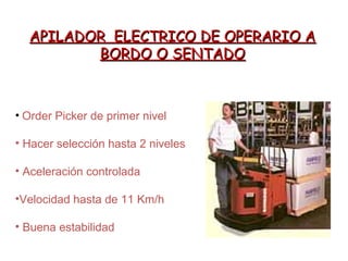APILADOR ELECTRICO DE OPERARIO AAPILADOR ELECTRICO DE OPERARIO A
BORDO O SENTADOBORDO O SENTADO
• Order Picker de primer nivel
• Hacer selección hasta 2 niveles
• Aceleración controlada
•Velocidad hasta de 11 Km/h
• Buena estabilidad
 