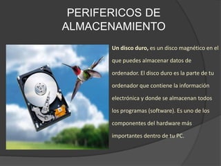 PERIFERICOS DE
ALMACENAMIENTO
Un disco duro, es un disco magnético en el
que puedes almacenar datos de
ordenador. El disco duro es la parte de tu
ordenador que contiene la información
electrónica y donde se almacenan todos
los programas (software). Es uno de los
componentes del hardware más
importantes dentro de tu PC.