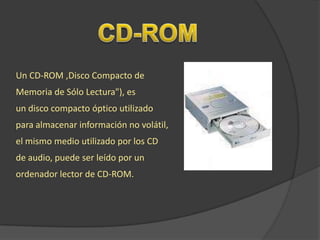 Un CD-ROM ,Disco Compacto de
Memoria de Sólo Lectura"), es
un disco compacto óptico utilizado
para almacenar información no volátil,
el mismo medio utilizado por los CD
de audio, puede ser leído por un
ordenador lector de CD-ROM.