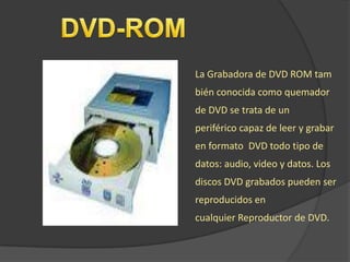 La Grabadora de DVD ROM tam
bién conocida como quemador
de DVD se trata de un
periférico capaz de leer y grabar
en formato DVD todo tipo de
datos: audio, video y datos. Los
discos DVD grabados pueden ser
reproducidos en
cualquier Reproductor de DVD.