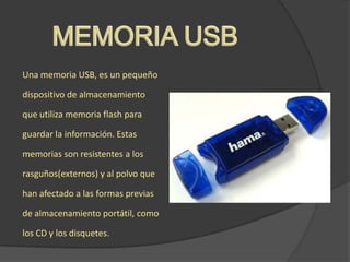 Una memoria USB, es un pequeño
dispositivo de almacenamiento
que utiliza memoria flash para
guardar la información. Estas
memorias son resistentes a los
rasguños(externos) y al polvo que
han afectado a las formas previas
de almacenamiento portátil, como
los CD y los disquetes.