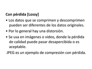 Con pérdida [Lossy]
• Los datos que se comprimen y descomprimen
pueden ser diferentes de los datos originales.
• Por lo general hay una distorsión.
• Se usa en imágenes o video, donde la pérdida
de calidad puede pasar desapercibida o es
aceptable.
JPEG es un ejemplo de compresión con pérdida.
 