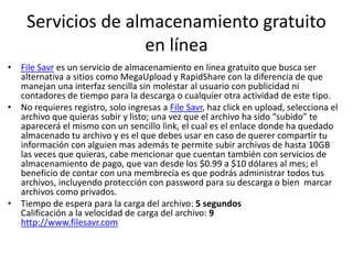 Servicios de almacenamiento gratuito
en línea
• File Savr es un servicio de almacenamiento en línea gratuito que busca ser
alternativa a sitios como MegaUpload y RapidShare con la diferencia de que
manejan una interfaz sencilla sin molestar al usuario con publicidad ni
contadores de tiempo para la descarga o cualquier otra actividad de este tipo.
• No requieres registro, solo ingresas a File Savr, haz click en upload, selecciona el
archivo que quieras subir y listo; una vez que el archivo ha sido “subido” te
aparecerá el mismo con un sencillo link, el cual es el enlace donde ha quedado
almacenado tu archivo y es el que debes usar en caso de querer compartir tu
información con alguien mas además te permite subir archivos de hasta 10GB
las veces que quieras, cabe mencionar que cuentan también con servicios de
almacenamiento de pago, que van desde los $0.99 a $10 dólares al mes; el
beneficio de contar con una membrecía es que podrás administrar todos tus
archivos, incluyendo protección con password para su descarga o bien marcar
archivos como privados.
• Tiempo de espera para la carga del archivo: 5 segundos
Calificación a la velocidad de carga del archivo: 9
http://www.filesavr.com
 