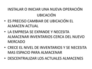 INSTALAR O INICIAR UNA NUEVA OPERACIÓN
                    UBICACIÓN
•   ES PRECISO CAMBIAR DE UBICACIÓN EL
    ALMACEN ACTUAL
•   LA EMPRESA SE EXPANDE Y NECESITA
    ALMACENAR INVENTARIOS CERCA DEL NUEVO
    MERCADO
•   CRECE EL NIVEL DE INVENTARIOS Y SE NECESITA
    MAS ESPACIO PARA ALMACENAR
•   DESCENTRALIZAR LOS ACTUALES ALMACENES
 