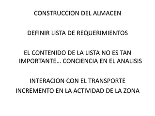 CONSTRUCCION DEL ALMACEN

   DEFINIR LISTA DE REQUERIMIENTOS

   EL CONTENIDO DE LA LISTA NO ES TAN
 IMPORTANTE… CONCIENCIA EN EL ANALISIS

    INTERACION CON EL TRANSPORTE
INCREMENTO EN LA ACTIVIDAD DE LA ZONA
 