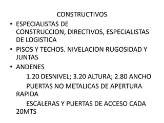 CONSTRUCTIVOS
• ESPECIALISTAS DE
  CONSTRUCCION, DIRECTIVOS, ESPECIALISTAS
  DE LOGISTICA
• PISOS Y TECHOS. NIVELACION RUGOSIDAD Y
  JUNTAS
• ANDENES
     1.20 DESNIVEL; 3.20 ALTURA; 2.80 ANCHO
     PUERTAS NO METALICAS DE APERTURA
  RAPIDA
     ESCALERAS Y PUERTAS DE ACCESO CADA
  20MTS
 