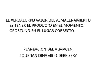 EL VERDADERPO VALOR DEL ALMACENAMIENTO
  ES TENER EL PRODUCTO EN EL MOMENTO
  OPORTUNO EN EL LUGAR CORRECTO



        PLANEACION DEL ALMACEN,
      ¡QUE TAN DINAMICO DEBE SER?
 