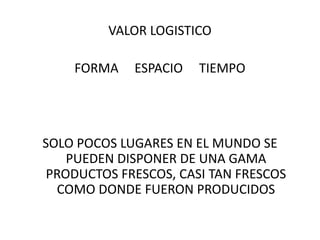 VALOR LOGISTICO

    FORMA    ESPACIO   TIEMPO




SOLO POCOS LUGARES EN EL MUNDO SE
    PUEDEN DISPONER DE UNA GAMA
 PRODUCTOS FRESCOS, CASI TAN FRESCOS
  COMO DONDE FUERON PRODUCIDOS
 