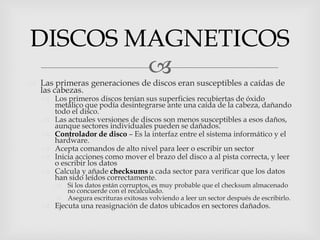 DISCOS MAGNETICOS
        
 Las primeras generaciones de discos eran susceptibles a caídas de
  las cabezas.
    Los primeros discos tenían sus superficies recubiertas de óxido
     metálico que podía desintegrarse ante una caída de la cabeza, dañando
     todo el disco.
    Las actuales versiones de discos son menos susceptibles a esos daños,
     aunque sectores individuales pueden se dañados.
    Controlador de disco – Es la interfaz entre el sistema informático y el
     hardware.
    Acepta comandos de alto nivel para leer o escribir un sector
    Inicia acciones como mover el brazo del disco a al pista correcta, y leer
     o escribir los datos
    Calcula y añade checksums a cada sector para verificar que los datos
     han sido leídos correctamente.
        Si los datos están corruptos, es muy probable que el checksum almacenado
         no concuerde con el recalculado.
        Asegura escrituras exitosas volviendo a leer un sector después de escribirlo.
    Ejecuta una reasignación de datos ubicados en sectores dañados.
 