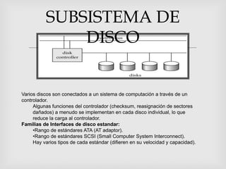 SUBSISTEMA DE
              DISCO
                

Varios discos son conectados a un sistema de computación a través de un
controlador.
     Algunas funciones del controlador (checksum, reasignación de sectores
     dañados) a menudo se implementan en cada disco individual, lo que
     reduce la carga al controlador.
Familias de Interfaces de disco estandar:
     •Rango de estándares ATA (AT adaptor).
     •Rango de estándares SCSI (Small Computer System Interconnect).
     Hay varios tipos de cada estándar (difieren en su velocidad y capacidad).
 